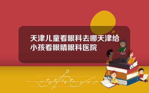 天津儿童看眼科去哪天津给小孩看眼睛眼科医院