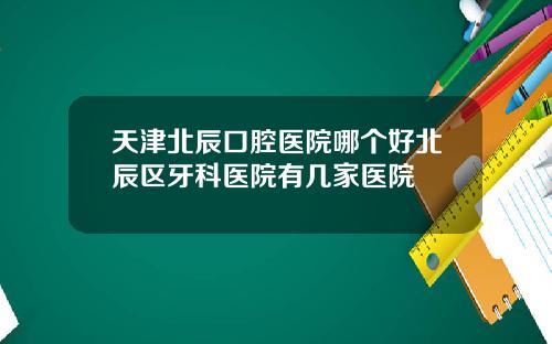 天津北辰口腔医院哪个好北辰区牙科医院有几家医院