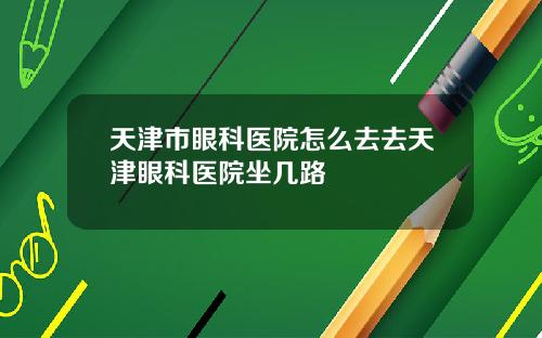 天津市眼科医院怎么去去天津眼科医院坐几路