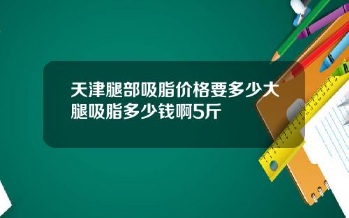 天津腿部吸脂价格要多少大腿吸脂多少钱啊5斤