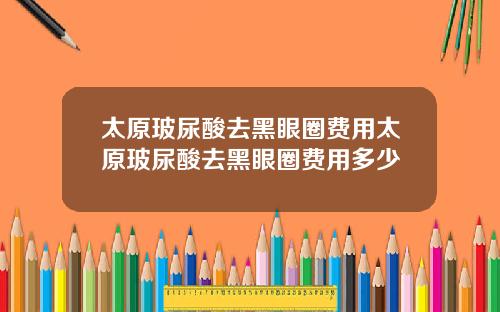 太原玻尿酸去黑眼圈费用太原玻尿酸去黑眼圈费用多少