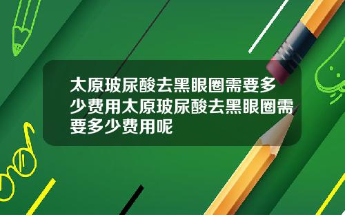 太原玻尿酸去黑眼圈需要多少费用太原玻尿酸去黑眼圈需要多少费用呢