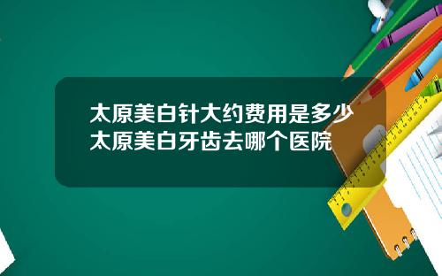 太原美白针大约费用是多少太原美白牙齿去哪个医院