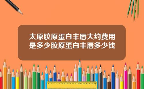 太原胶原蛋白丰唇大约费用是多少胶原蛋白丰唇多少钱