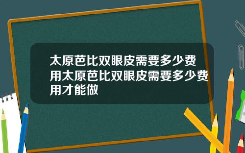 太原芭比双眼皮需要多少费用太原芭比双眼皮需要多少费用才能做