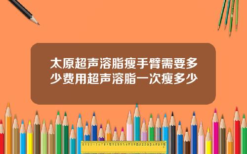 太原超声溶脂瘦手臂需要多少费用超声溶脂一次瘦多少