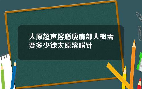 太原超声溶脂瘦肩部大概需要多少钱太原溶脂针