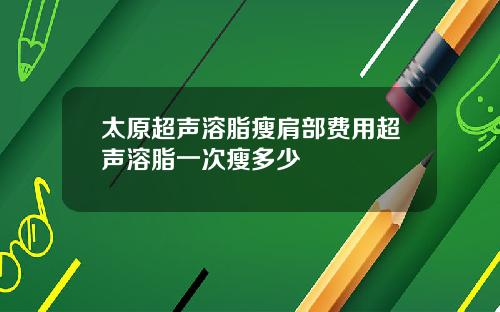 太原超声溶脂瘦肩部费用超声溶脂一次瘦多少