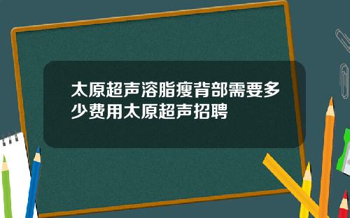 太原超声溶脂瘦背部需要多少费用太原超声招聘