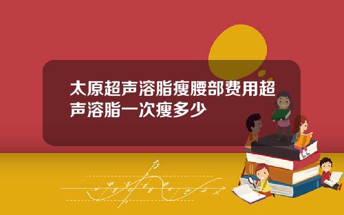 太原超声溶脂瘦腰部费用超声溶脂一次瘦多少