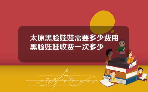 太原黑脸娃娃需要多少费用黑脸娃娃收费一次多少