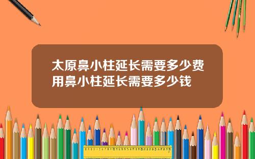 太原鼻小柱延长需要多少费用鼻小柱延长需要多少钱