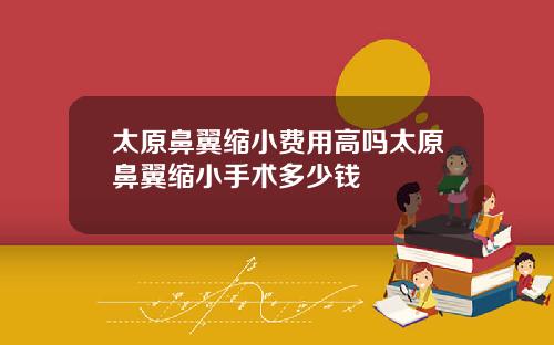 太原鼻翼缩小费用高吗太原鼻翼缩小手术多少钱