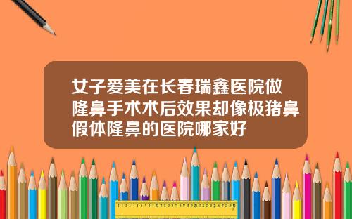 女子爱美在长春瑞鑫医院做隆鼻手术术后效果却像极猪鼻假体隆鼻的医院哪家好