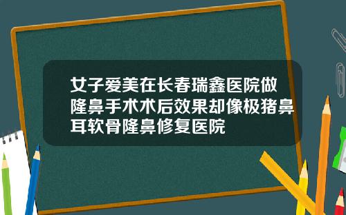 女子爱美在长春瑞鑫医院做隆鼻手术术后效果却像极猪鼻耳软骨隆鼻修复医院