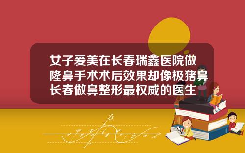 女子爱美在长春瑞鑫医院做隆鼻手术术后效果却像极猪鼻长春做鼻整形最权威的医生