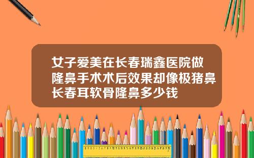 女子爱美在长春瑞鑫医院做隆鼻手术术后效果却像极猪鼻长春耳软骨隆鼻多少钱