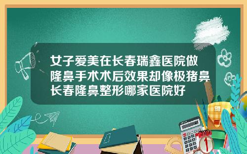 女子爱美在长春瑞鑫医院做隆鼻手术术后效果却像极猪鼻长春隆鼻整形哪家医院好