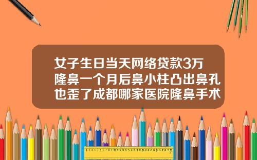 女子生日当天网络贷款3万隆鼻一个月后鼻小柱凸出鼻孔也歪了成都哪家医院隆鼻手术做的好一点