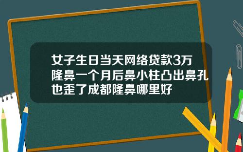 女子生日当天网络贷款3万隆鼻一个月后鼻小柱凸出鼻孔也歪了成都隆鼻哪里好