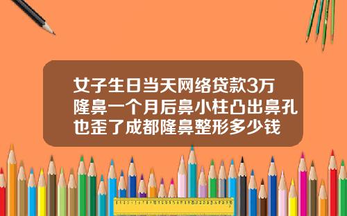 女子生日当天网络贷款3万隆鼻一个月后鼻小柱凸出鼻孔也歪了成都隆鼻整形多少钱