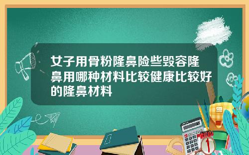 女子用骨粉隆鼻险些毁容隆鼻用哪种材料比较健康比较好的隆鼻材料