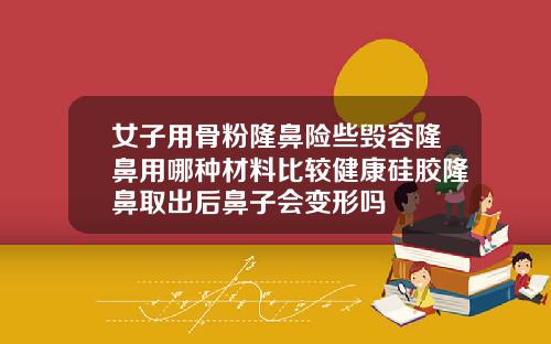 女子用骨粉隆鼻险些毁容隆鼻用哪种材料比较健康硅胶隆鼻取出后鼻子会变形吗