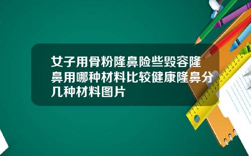 女子用骨粉隆鼻险些毁容隆鼻用哪种材料比较健康隆鼻分几种材料图片