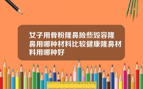 女子用骨粉隆鼻险些毁容隆鼻用哪种材料比较健康隆鼻材料用哪种好