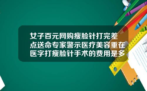 女子百元网购瘦脸针打完差点送命专家警示医疗美容重在医字打瘦脸针手术的费用是多少