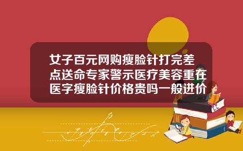 女子百元网购瘦脸针打完差点送命专家警示医疗美容重在医字瘦脸针价格贵吗一般进价