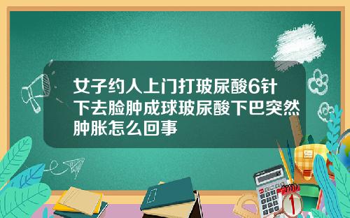 女子约人上门打玻尿酸6针下去脸肿成球玻尿酸下巴突然肿胀怎么回事