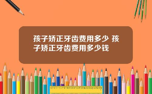 孩子矫正牙齿费用多少 孩子矫正牙齿费用多少钱