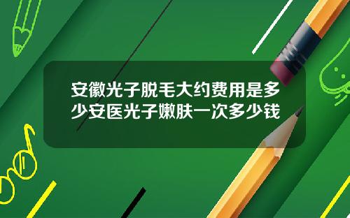 安徽光子脱毛大约费用是多少安医光子嫩肤一次多少钱