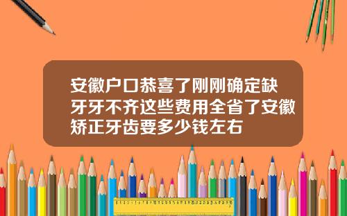 安徽户口恭喜了刚刚确定缺牙牙不齐这些费用全省了安徽矫正牙齿要多少钱左右