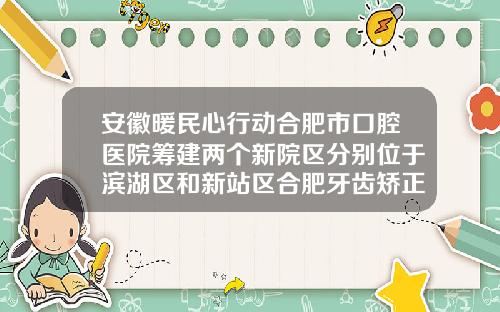 安徽暖民心行动合肥市口腔医院筹建两个新院区分别位于滨湖区和新站区合肥牙齿矫正大概需要多少钱一颗