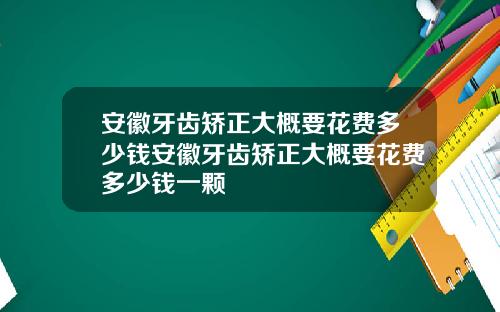 安徽牙齿矫正大概要花费多少钱安徽牙齿矫正大概要花费多少钱一颗