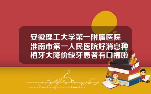 安徽理工大学第一附属医院淮南市第一人民医院好消息种植牙大降价缺牙患者有口福啦安徽隆鼻耳软骨整形医院排名