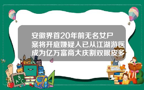 安徽界首20年前无名女尸案将开庭嫌疑人已从江湖游医成为亿万富商大庆割双眼皮多少钱啊