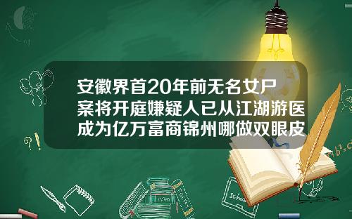 安徽界首20年前无名女尸案将开庭嫌疑人已从江湖游医成为亿万富商锦州哪做双眼皮好