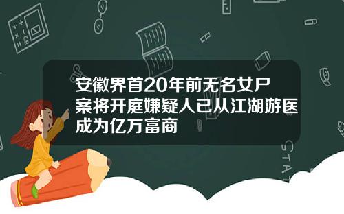 安徽界首20年前无名女尸案将开庭嫌疑人已从江湖游医成为亿万富商