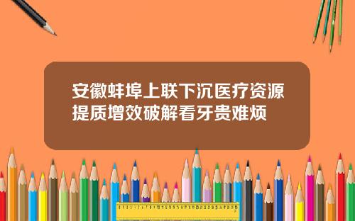 安徽蚌埠上联下沉医疗资源提质增效破解看牙贵难烦