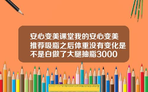 安心变美课堂我的安心变美推荐吸脂之后体重没有变化是不是白做了大腿抽脂3000ml算多吗