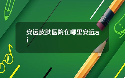 安远皮肤医院在哪里安远ai