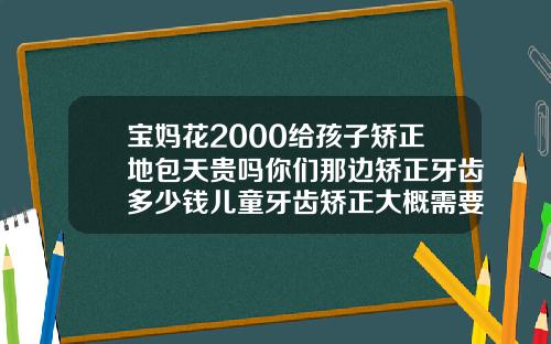 宝妈花2000给孩子矫正地包天贵吗你们那边矫正牙齿多少钱儿童牙齿矫正大概需要多少钱呢