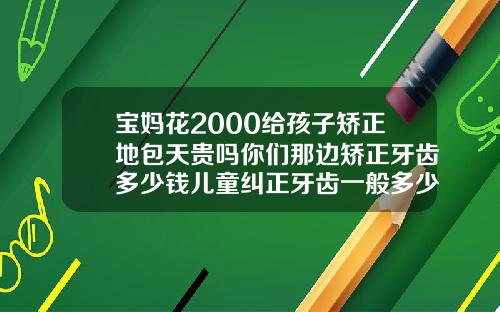 宝妈花2000给孩子矫正地包天贵吗你们那边矫正牙齿多少钱儿童纠正牙齿一般多少钱