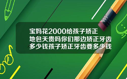 宝妈花2000给孩子矫正地包天贵吗你们那边矫正牙齿多少钱孩子矫正牙齿要多少钱
