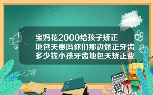 宝妈花2000给孩子矫正地包天贵吗你们那边矫正牙齿多少钱小孩牙齿地包天矫正费用是多少