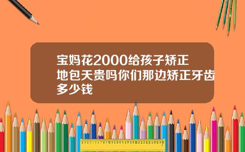宝妈花2000给孩子矫正地包天贵吗你们那边矫正牙齿多少钱