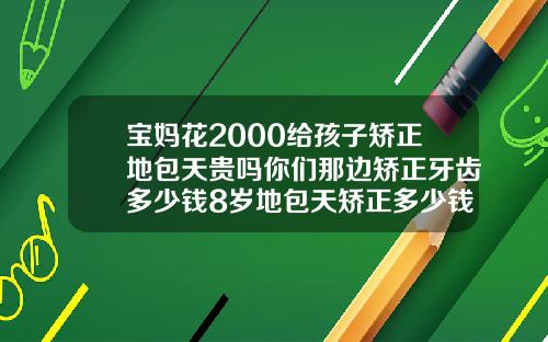 宝妈花2000给孩子矫正地包天贵吗你们那边矫正牙齿多少钱8岁地包天矫正多少钱